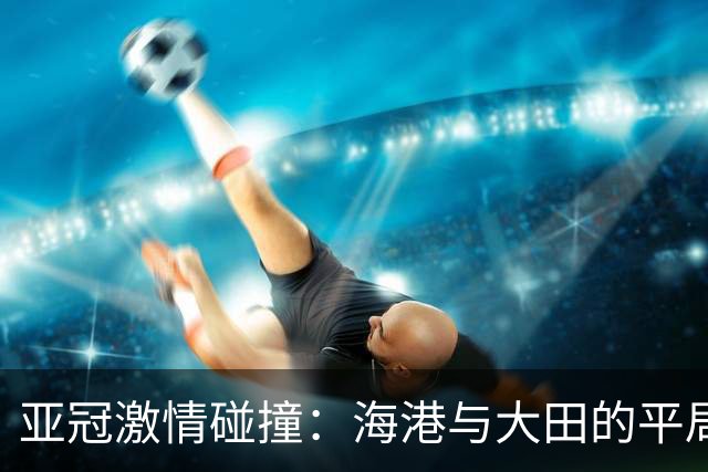 亚冠激情碰撞：海港与大田的平局之战